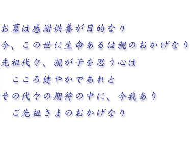 お墓は感謝供養が目的なり 今、この世に生命あるは親のおかげなり 先祖代々、親が子を思う心は こころ健やかであれと その代々の期待の中に、今我あり ご先祖さまのおかげなり